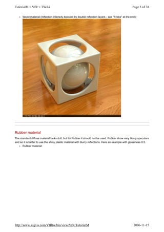 l Wood material (reflection intensity boosted by double reflection layers - see "Tricks" at the end) :
Rubber material
The standard diffuse material looks dull, but for Rubber it should not be used. Rubber show very blurry speculars
and so it is better to use the shiny plastic material with blurry reflections. Here an example with glossiness 0.5.
l Rubber material:
Page 5 of 38TutorialM < VfR < TWiki
2006-11-15http://www.asgvis.com/VfRtw/bin/view/VfR/TutorialM
 