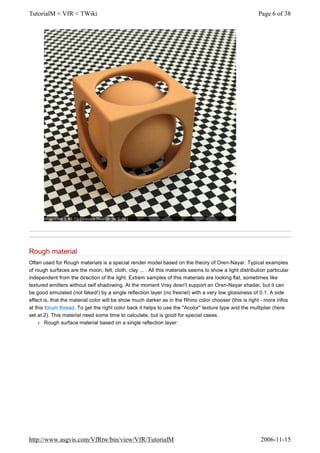 Rough material
Often used for Rough materials is a special render model based on the theory of Oren-Nayar. Typical examples
of rough surfaces are the moon, felt, cloth, clay ... . All this materials seems to show a light distribution particular
independent from the direction of the light. Extrem samples of this materials are looking flat, sometimes like
textured emitters without self shadowing. At the moment Vray dosn't support an Oren-Nayar shader, but it can
be good simulated (not faked!) by a single reflection layer (no fresnel) with a very low glossiness of 0.1. A side
effect is, that the material color will be show much darker as in the Rhino color chooser (this is right - more infos
at this forum thread. To get the right color back it helps to use the "Acolor" texture type and the multiplier (here
set at 2). This material need some time to calculate, but is good for special cases.
l Rough surface material based on a single reflection layer:
Page 6 of 38TutorialM < VfR < TWiki
2006-11-15http://www.asgvis.com/VfRtw/bin/view/VfR/TutorialM
 