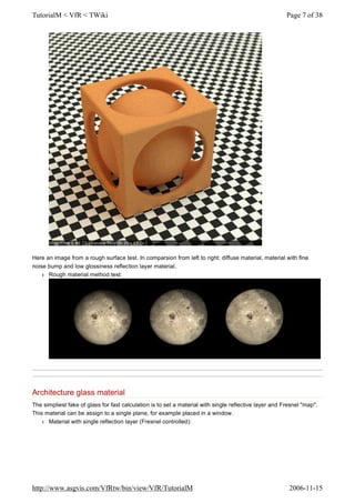 Here an image from a rough surface test. In comparsion from left to right: diffuse material, material with fine
noise bump and low glossiness reflection layer material.
l Rough material method test:
Architecture glass material
The simpliest fake of glass for fast calculation is to set a material with single reflective layer and Fresnel "map".
This material can be assign to a single plane, for example placed in a window.
l Material with single reflection layer (Fresnel controlled):
Page 7 of 38TutorialM < VfR < TWiki
2006-11-15http://www.asgvis.com/VfRtw/bin/view/VfR/TutorialM
 