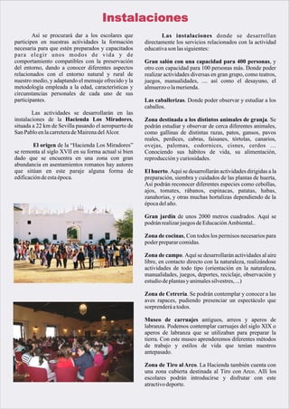 Instalaciones
        Así se procurará dar a los escolares que             Las instalaciones donde se desarrollan
participen en nuestras actividades la formación       directamente los servicios relacionados con la actividad
necesaria para que estén preparados y capacitados     educativa son las siguientes:
para elegir unos modos de vida y de
comportamiento compatibles con la preservación        Gran salón con una capacidad para 400 personas, y
del entorno, dando a conocer diferentes aspectos      otro con capacidad para 100 personas más. Donde poder
relacionados con el entorno natural y rural de        realizar actividades diversas en gran grupo, como teatros,
nuestro medio, y adaptando el mensaje ofrecido y la   juegos, manualidades, .... así como el desayuno, el
metodología empleada a la edad, características y     almuerzo o la merienda.
circunstancias personales de cada uno de sus
participantes.                                        Las caballerizas. Donde poder observar y estudiar a los
                                                      caballos.
        Las actividades se desarrollarán en las
instalaciones de la Hacienda Los Miradores,           Zona destinada a los distintos animales de granja. Se
situada a 22 km de Sevilla pasando el aeropuerto de   podrán estudiar y observar de cerca diferentes animales,
San Pablo en la carretera de Mairena del Alcor.       como gallinas de distintas razas, patos, gansos, pavos
                                                      reales, perdices, cabras, faisanes, tórtolas, canarios,
        El origen de la “Hacienda Los Miradores”      ovejas, palomas, codornices, cisnes, cerdos …
se remonta al siglo XVII en su forma actual si bien   Conociendo sus hábitos de vida, su alimentación,
dado que se encuentra en una zona con gran            reproducción y curiosidades.
abundancia en asentamientos romanos hay autores
que sitúan en este paraje alguna forma de             El huerto. Aquí se desarrollarán actividades dirigidas a la
edificación de esta época.                            preparación, siembra y cuidados de las plantas de huerta,
                                                      Así podrán reconocer diferentes especies como cebollas,
                                                      ajos, tomates, rábanos, espinacas, patatas, habas,
                                                      zanahorias, y otras muchas hortalizas dependiendo de la
                                                      época del año.

                                                      Gran jardín de unos 2000 metros cuadrados. Aquí se
                                                      podrán realizar juegos de Educación Ambiental..

                                                      Zona de cocinas, Con todos los permisos necesarios para
                                                      poder preparar comidas.

                                                      Zona de campo. Aquí se desarrollarán actividades al aire
                                                      libre, en contacto directo con la naturaleza, realizándose
                                                      actividades de todo tipo (orientación en la naturaleza,
                                                      manualidades, juegos, deportes, reciclaje, observación y
                                                      estudio de plantas y animales silvestres, ...)

                                                      Zona de Cetrería. Se podrán contemplar y conocer a las
                                                      aves rapaces, pudiendo presenciar un espectáculo que
                                                      sorprenderá a todos.

                                                      Museo de carruajes antiguos, arreos y aperos de
                                                      labranza. Podemos contemplar carruajes del siglo XIX o
                                                      aperos de labranza que se utilizaban para preparar la
                                                      tierra. Con este museo aprenderemos diferentes métodos
                                                      de trabajo y estilos de vida que tenían nuestros
                                                      antepasado.

                                                      Zona de Tiro al Arco. La Hacienda también cuenta con
                                                      una zona cubierta destinada al Tiro con Arco. Allí los
                                                      escolares podrán introducirse y disfrutar con este
                                                      atractivo deporte.
 