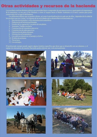 Otras actividades y recursos de la hacienda
  Los escolares realizan distintos talleres que pretenden hacer comprender de una manera activa y participativa la importancia
  de la naturaleza, su uso por el Ser Humano y cómo el respeto hacia el Medio Ambiente es el único camino para poder
  conservarlo a la vez que lo disfrutamos.
       Los diferentes talleres que se pueden ofertar, así como la profundización en cada uno de ellos, dependerá de la edad de
  los escolares que nos visitan. Así algunas de las actividades que se desarrollan en la hacienda son ...:
       1. Decoración de piedras y otros elementos de la naturaleza.
       2. Elaboración de bolsitas perfumadas.
       3. Estudio de la vegetación: Las partes de una planta.
       4. Artesanía. Trabajo con barro.
       5. Construcción de comederos para aves.
       6. Construcción de nidos para aves.
       7. Fabricación de jabón artesanal.
       8. Orientación en la naturaleza.
       9. Los cultivos extensivos: el naranjo y el olivo.
       10. El aliño de aceitunas.
       11. Tiro al arco.
       12. Los carruajes.

  El profesorado siempre puede sugerir alguna temática específica que desee que se desarrolle con sus alumnos, y el
  equipo de educadores de nuestra Hacienda podrá elaborar una visita personalizada.
 