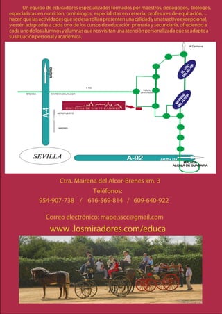 Un equipo de educadores especializados formados por maestros, pedagogos, biólogos,
especialistas en nutrición, ornitólogos, especialistas en cetrería, profesores de equitación, ...
hacen que las actividades que se desarrollan presenten una calidad y un atractivo excepcional,
y estén adaptadas a cada uno de los cursos de educación primaria y secundaria, ofreciendo a
cada uno de los alumnos y alumnas que nos visitan una atención personalizada que se adapte a
su situación personal y académica.




                        Ctra. Mairena del Alcor-Brenes km. 3
                              Teléfonos:
              954-907-738 / 616-569-814 / 609-640-922

                 Correo electrónico: mape.sscc@gmail.com
                   www .losmiradores.com/educa
 