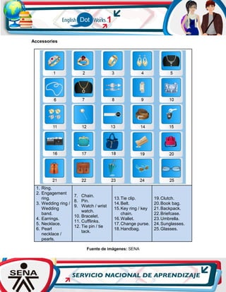 Accessories
1. Ring.
2. Engagement
ring.
3. Wedding ring /
Wedding
band.
4. Earrings.
5. Necklace.
6. Pearl
necklace /
pearls.
7. Chain.
8. Pin.
9. Watch / wrist
watch.
10. Bracelet.
11. Cufflinks.
12. Tie pin / tie
tack.
13.Tie clip.
14.Belt.
15.Key ring / key
chain.
16.Wallet.
17.Change purse.
18.Handbag.
19.Clutch.
20.Book bag.
21.Backpack.
22.Briefcase.
23.Umbrella.
24.Sunglasses.
25.Glasses.
Fuente de imágenes: SENA
 
