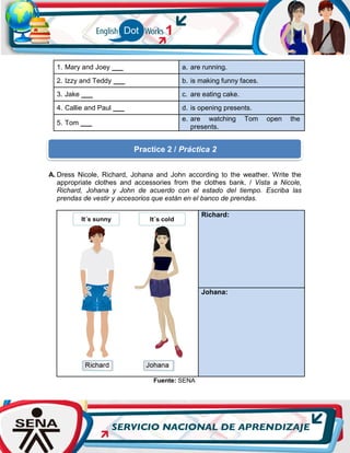 1. Mary and Joey ___ a. are running.
2. Izzy and Teddy ___ b. is making funny faces.
3. Jake ___ c. are eating cake.
4. Callie and Paul ___ d. is opening presents.
5. Tom ___
e. are watching Tom open the
presents.
A. Dress Nicole, Richard, Johana and John according to the weather. Write the
appropriate clothes and accessories from the clothes bank. / Vista a Nicole,
Richard, Johana y John de acuerdo con el estado del tiempo. Escriba las
prendas de vestir y accesorios que están en el banco de prendas.
Richard:
Johana:
Fuente: SENA
Practice 2 / Práctica 2
 