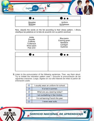 Shoulder
Bracelet
Uniform
Sunglasses
Now, classify the words on the list according to their stress pattern. / Ahora,
clasifique las palabras en la lista de acuerdo con su patrón acentual.
Ankle
Overalls
Cufflinks
Turtleneck
Wrist watch
Polo shirt
Blue jeans
Evening gown
Necklace
Cardigan
Eyebrow
E. Listen to the pronunciation of the following sentences. Then, say them aloud.
Try to imitate the intonation pattern used. / Escuche la pronunciación de las
siguientes oraciones. Luego, dígalas en voz alta tratando de imitar el patrón de
entonación usado.
I usually wear an uniform for school.
It is hot in summer.
What are you wearing today?
I am sunbathing in San Andres.
I’m not learning French this year.
I never wear suits.
 
