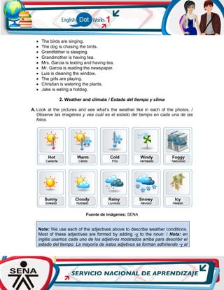 The birds are singing.
 The dog is chasing the birds.
 Grandfather is sleeping.
 Grandmother is having tea.
 Mrs. Garcia is texting and having tea.
 Mr. Garcia is reading the newspaper.
 Luis is cleaning the window.
 The girls are playing.
 Christian is watering the plants.
 Jake is eating a hotdog.
2. Weather and climate / Estado del tiempo y clima
A. Look at the pictures and see what’s the weather like in each of the photos. /
Observe las imagénes y vea cuál es el estado del tiempo en cada una de las
fotos.
Fuente de imágenes: SENA
Note: We use each of the adjectives above to describe weather conditions.
Most of these adjectives are formed by adding -y to the noun: / Nota: en
inglés usamos cada uno de los adjetivos mostrados arriba para describir el
estado del tiempo. La mayoría de estos adjetivos se forman adhiriendo -y al
 