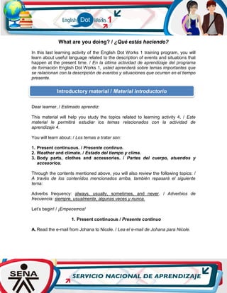 What are you doing? / ¿Qué estás haciendo?
In this last learning activity of the English Dot Works 1 training program, you will
learn about useful language related to the description of events and situations that
happen at the present time. / En la última actividad de aprendizaje del programa
de formación English Dot Works 1, usted aprenderá sobre temas importantes que
se relacionan con la descripción de eventos y situaciones que ocurren en el tiempo
presente.
Dear learner, / Estimado aprendiz:
This material will help you study the topics related to learning activity 4. / Este
material le permitirá estudiar los temas relacionados con la actividad de
aprendizaje 4.
You will learn about: / Los temas a tratar son:
1. Present continuous. / Presente continuo.
2. Weather and climate. / Estado del tiempo y clima.
3. Body parts, clothes and accessories. / Partes del cuerpo, atuendos y
accesorios.
Through the contents mentioned above, you will also review the following topics: /
A través de los contenidos mencionados arriba, también repasará el siguiente
tema:
Adverbs frequency: always, usually, sometimes, and never. / Adverbios de
frecuencia: siempre, usualmente, algunas veces y nunca.
Let’s begin! / ¡Empecemos!
1. Present continuous / Presente continuo
A. Read the e-mail from Johana to Nicole. / Lea el e-mail de Johana para Nicole.
Introductory material / Material introductorio
 