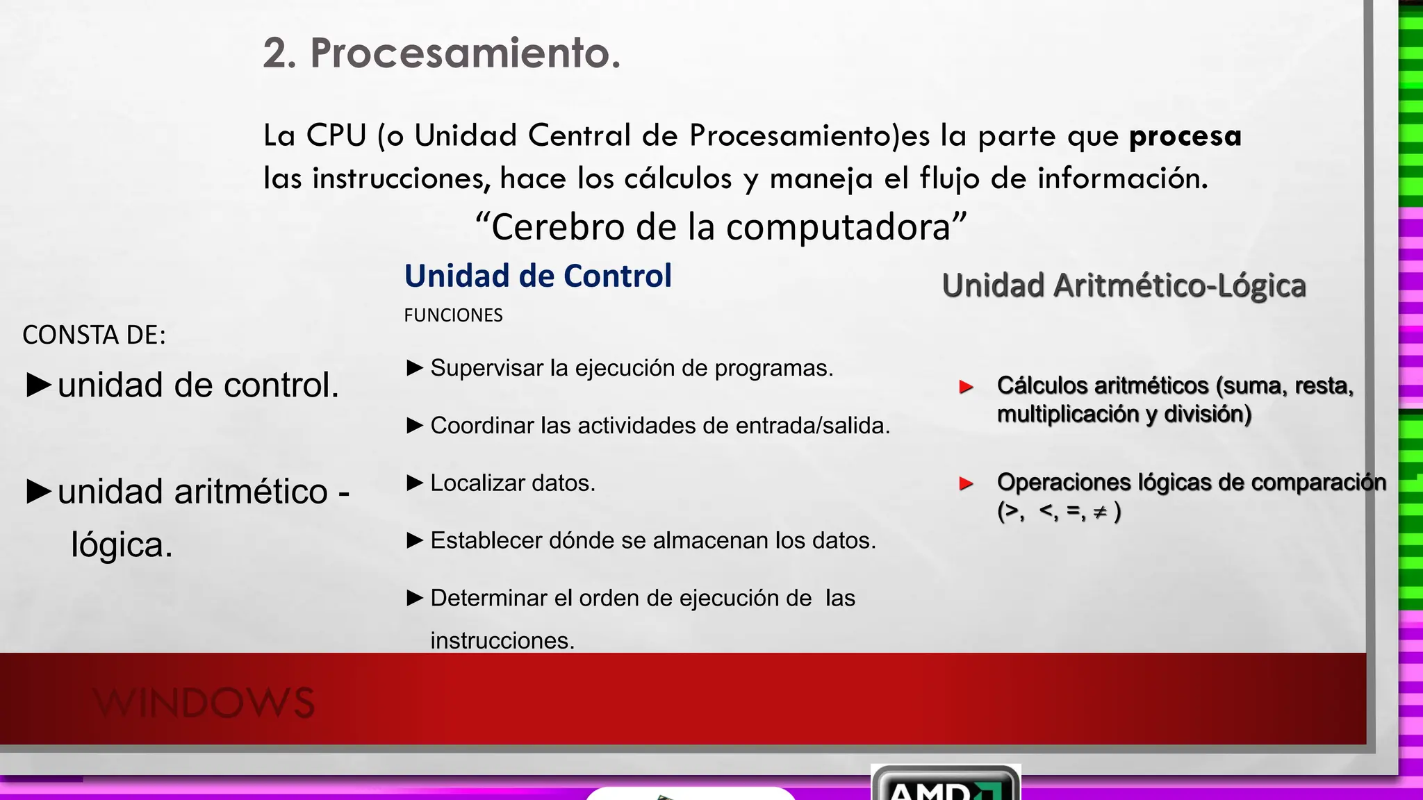 Unidad de Control
WINDOWS
2. Procesamiento.
La CPU (o Unidad Central de Procesamiento)es la parte que procesa
las instrucciones, hace los cálculos y maneja el flujo de información.
CONSTA DE:
►unidad de control.
►unidad aritmético -
lógica.
“Cerebro de la computadora”
FUNCIONES
►Supervisar la ejecución de programas.
►Coordinar las actividades de entrada/salida.
►Localizar datos.
►Establecer dónde se almacenan los datos.
►Determinar el orden de ejecución de las
instrucciones.
Unidad Aritmético-Lógica
► Cálculos aritméticos (suma, resta,
multiplicación y división)
► Operaciones lógicas de comparación
(>, <, =,  )
 