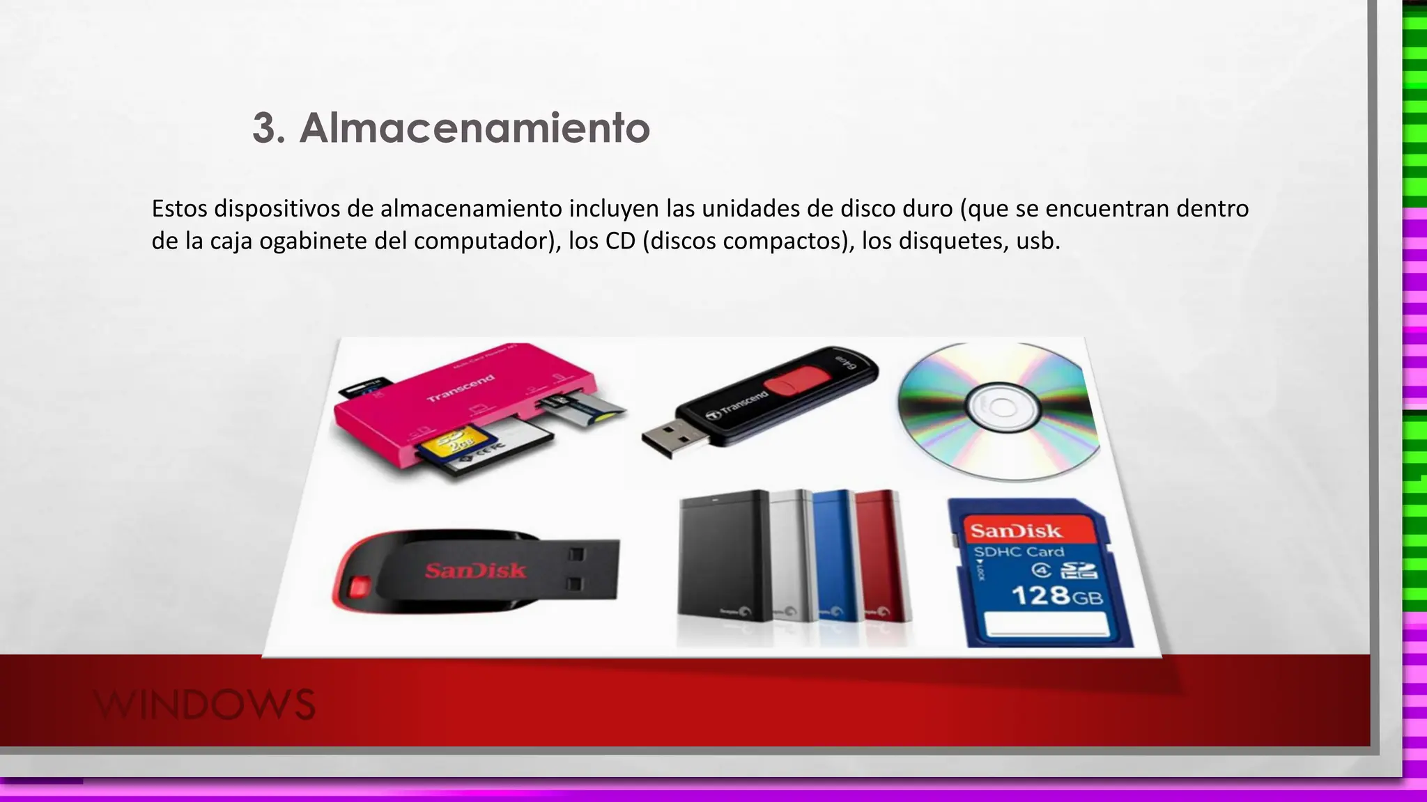 WINDOWS
Estos dispositivos de almacenamiento incluyen las unidades de disco duro (que se encuentran dentro
de la caja ogabinete del computador), los CD (discos compactos), los disquetes, usb.
3. Almacenamiento
 