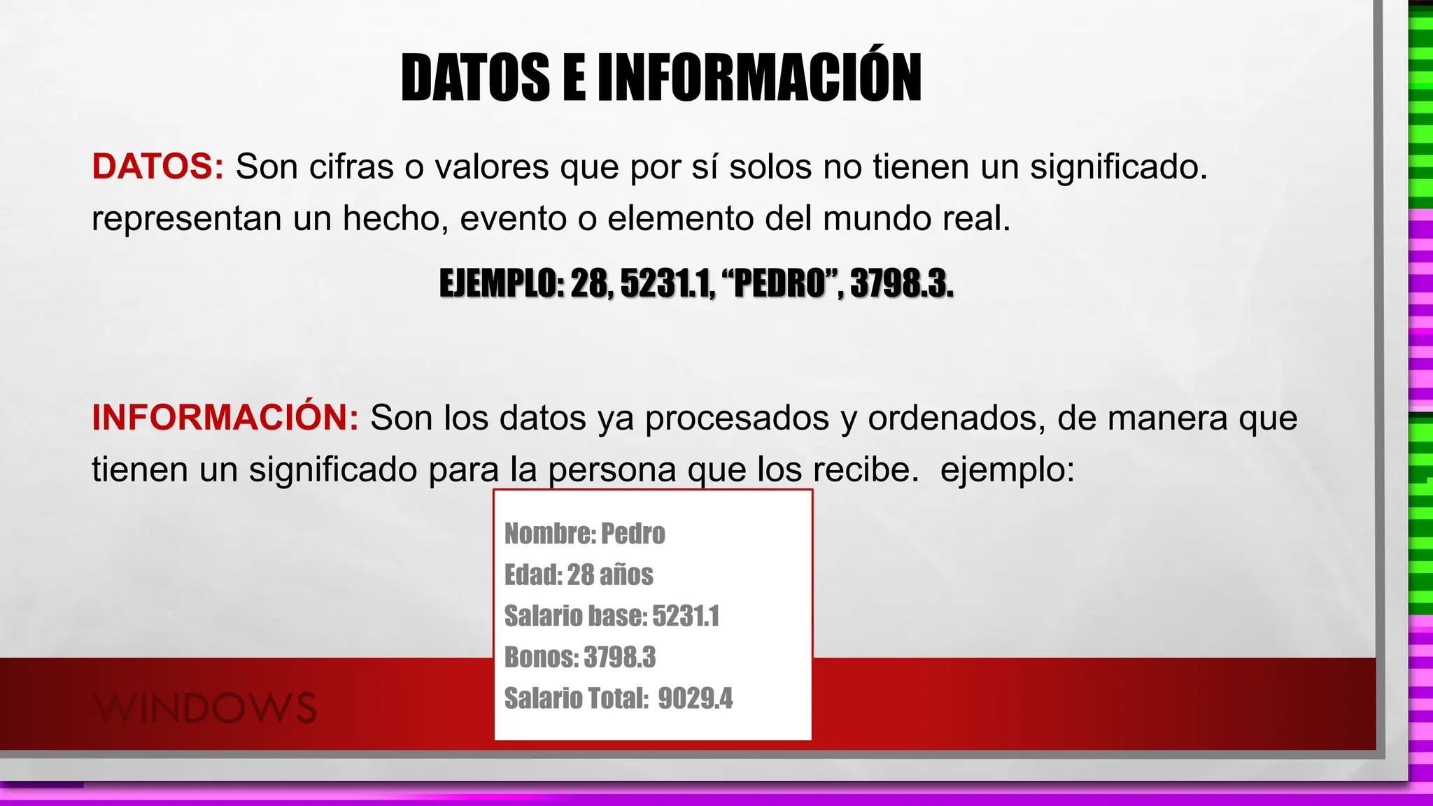 WINDOWS
DATOS E INFORMACIÓN
DATOS: Son cifras o valores que por sí solos no tienen un significado.
representan un hecho, evento o elemento del mundo real.
EJEMPLO: 28, 5231.1, “PEDRO”, 3798.3.
INFORMACIÓN: Son los datos ya procesados y ordenados, de manera que
tienen un significado para la persona que los recibe. ejemplo:
Nombre: Pedro
Edad: 28 años
Salario base: 5231.1
Bonos: 3798.3
Salario Total: 9029.4
 
