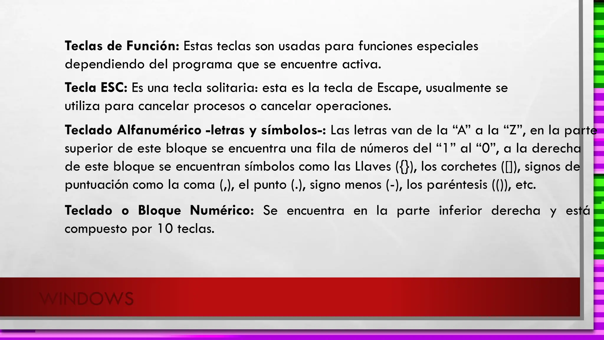 WINDOWS
Teclas de Función: Estas teclas son usadas para funciones especiales
dependiendo del programa que se encuentre activa.
Tecla ESC: Es una tecla solitaria: esta es la tecla de Escape, usualmente se
utiliza para cancelar procesos o cancelar operaciones.
Teclado Alfanumérico -letras y símbolos-: Las letras van de la “A” a la “Z”, en la parte
superior de este bloque se encuentra una fila de números del “1” al “0”, a la derecha
de este bloque se encuentran símbolos como las Llaves ({}), los corchetes ([]), signos de
puntuación como la coma (,), el punto (.), signo menos (-), los paréntesis (()), etc.
Teclado o Bloque Numérico: Se encuentra en la parte inferior derecha y está
compuesto por 10 teclas.
 