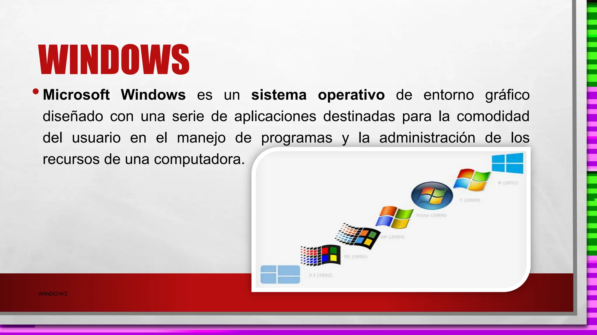 WINDOWS
•Microsoft Windows es un sistema operativo de entorno gráfico
diseñado con una serie de aplicaciones destinadas para la comodidad
del usuario en el manejo de programas y la administración de los
recursos de una computadora.
WINDOWS
 