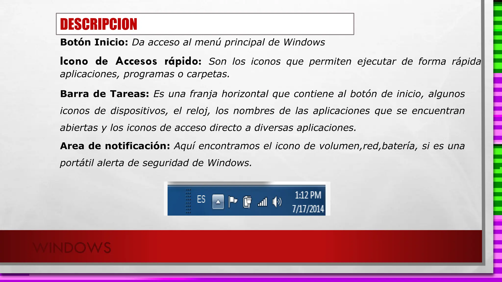 WINDOWS
Botón Inicio: Da acceso al menú principal de Windows
Barra de Tareas: Es una franja horizontal que contiene al botón de inicio, algunos
iconos de dispositivos, el reloj, los nombres de las aplicaciones que se encuentran
abiertas y los iconos de acceso directo a diversas aplicaciones.
Icono de Accesos rápido: Son los iconos que permiten ejecutar de forma rápida
aplicaciones, programas o carpetas.
Area de notificación: Aquí encontramos el icono de volumen,red,batería, si es una
portátil alerta de seguridad de Windows.
DESCRIPCION
 