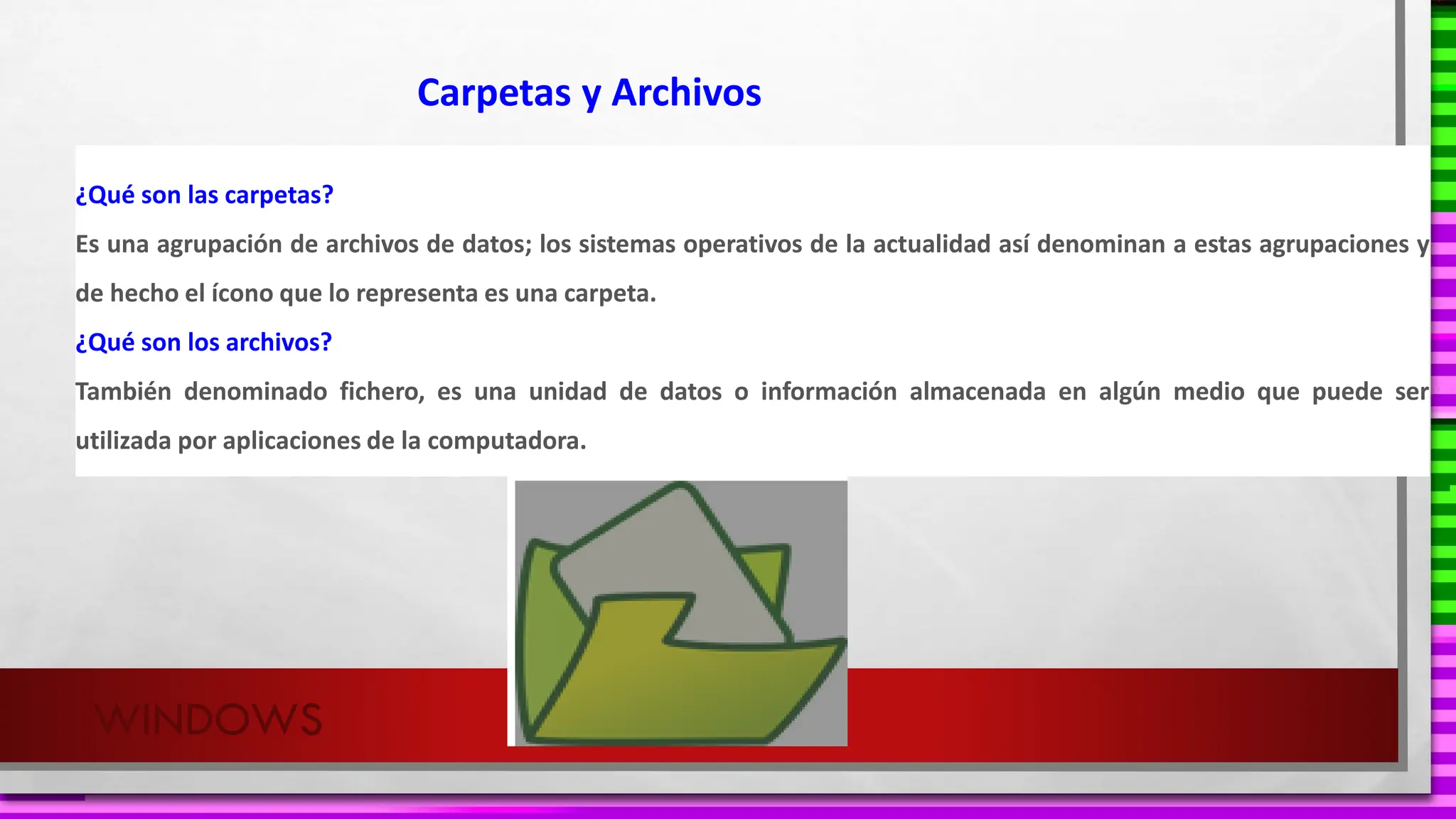 WINDOWS
¿Qué son las carpetas?
Es una agrupación de archivos de datos; los sistemas operativos de la actualidad así denominan a estas agrupaciones y
de hecho el ícono que lo representa es una carpeta.
¿Qué son los archivos?
También denominado fichero, es una unidad de datos o información almacenada en algún medio que puede ser
utilizada por aplicaciones de la computadora.
Carpetas y Archivos
 