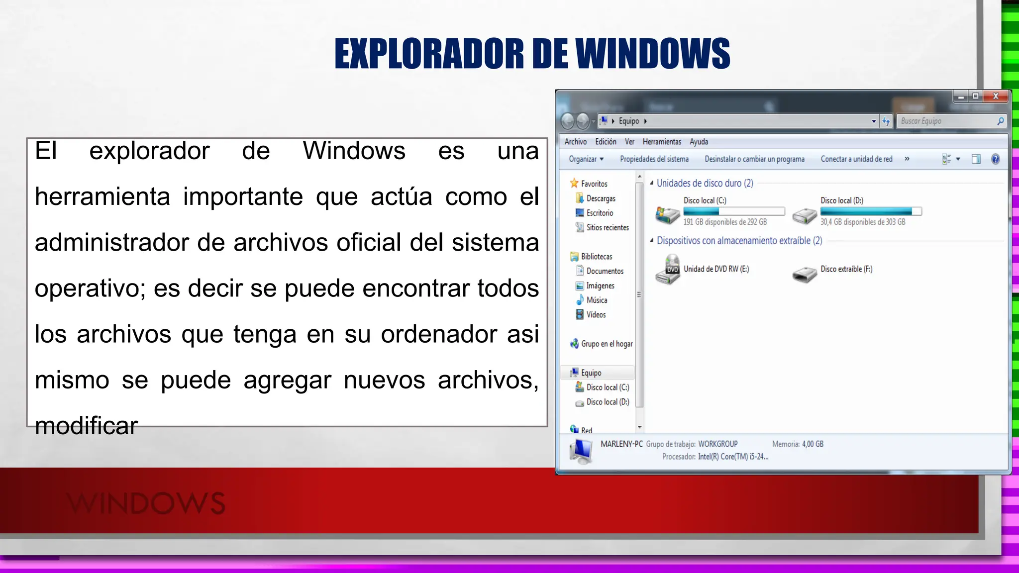 WINDOWS
EXPLORADOR DE WINDOWS
El explorador de Windows es una
herramienta importante que actúa como el
administrador de archivos oficial del sistema
operativo; es decir se puede encontrar todos
los archivos que tenga en su ordenador asi
mismo se puede agregar nuevos archivos,
modificar
 