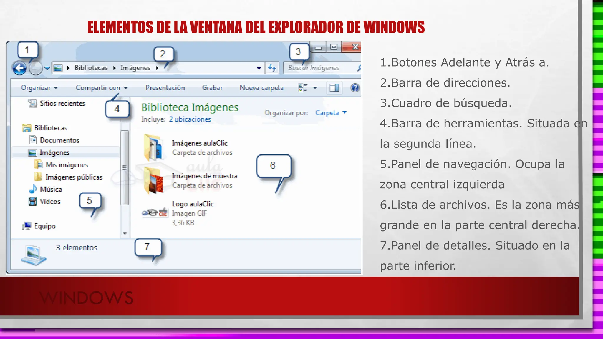 ELEMENTOS DE LA VENTANA DEL EXPLORADOR DE WINDOWS
WINDOWS
1.Botones Adelante y Atrás a.
2.Barra de direcciones.
3.Cuadro de búsqueda.
4.Barra de herramientas. Situada en
la segunda línea.
5.Panel de navegación. Ocupa la
zona central izquierda
6.Lista de archivos. Es la zona más
grande en la parte central derecha.
7.Panel de detalles. Situado en la
parte inferior.
 