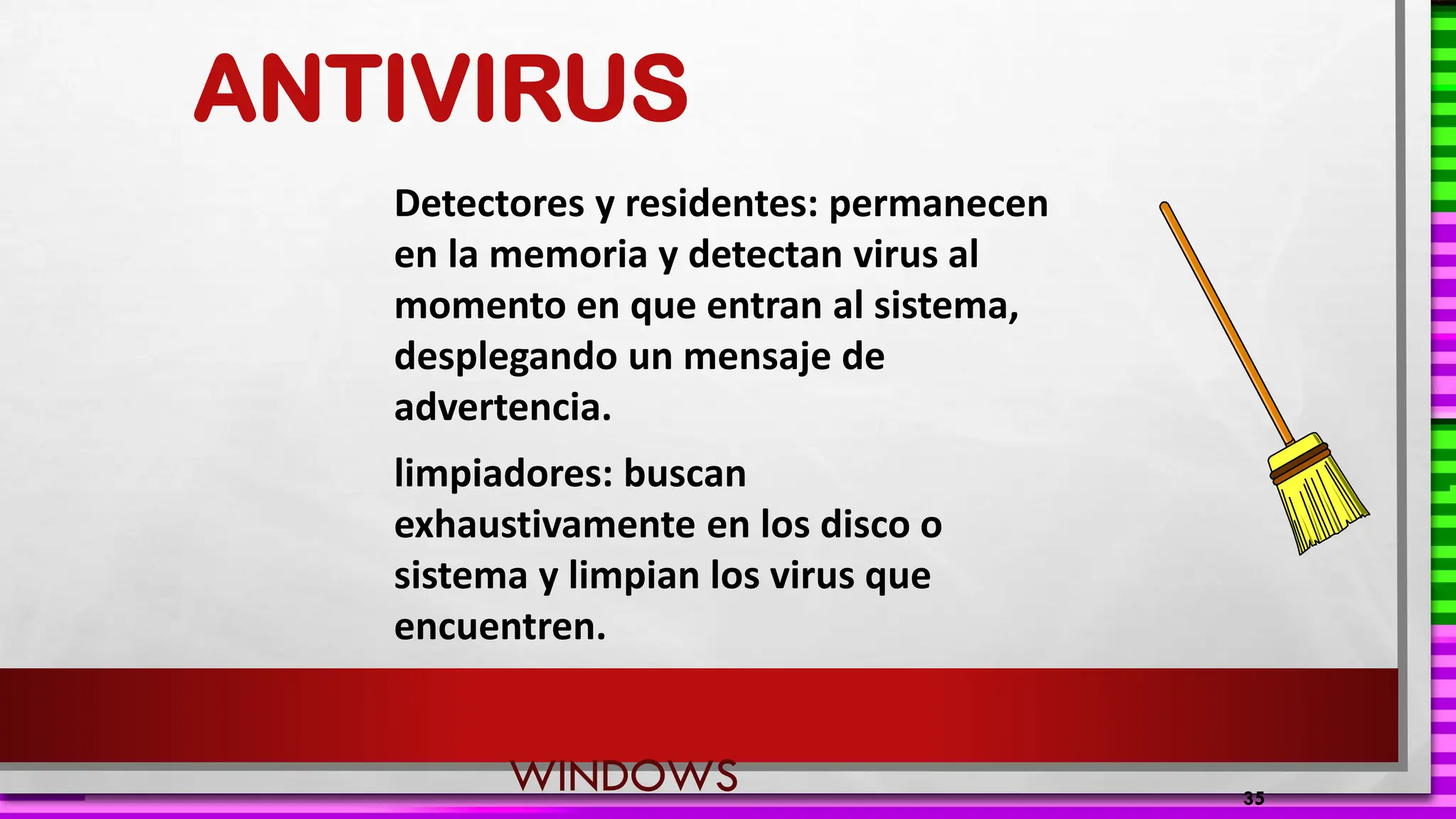 ANTIVIRUS
Detectores y residentes: permanecen
en la memoria y detectan virus al
momento en que entran al sistema,
desplegando un mensaje de
advertencia.
limpiadores: buscan
exhaustivamente en los disco o
sistema y limpian los virus que
encuentren.
35
WINDOWS
 