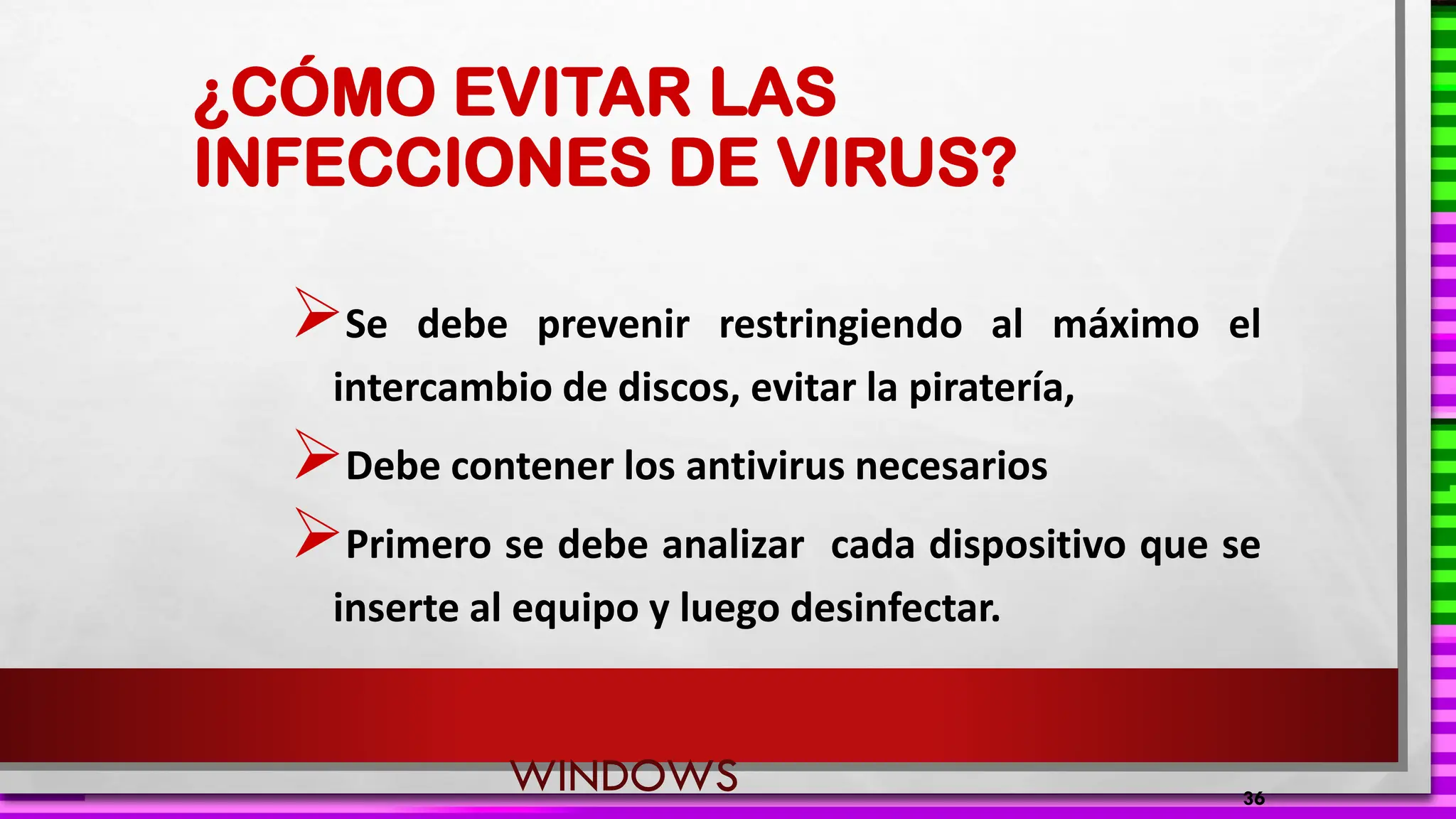 ¿CÓMO EVITAR LAS
INFECCIONES DE VIRUS?
➢Se debe prevenir restringiendo al máximo el
intercambio de discos, evitar la piratería,
➢Debe contener los antivirus necesarios
➢Primero se debe analizar cada dispositivo que se
inserte al equipo y luego desinfectar.
36
WINDOWS
 
