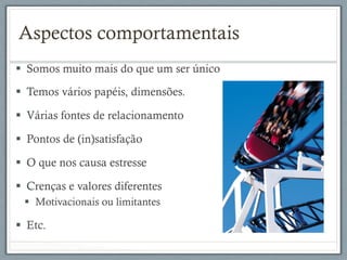 §  Somos muito mais do que um ser único
§  Temos vários papéis, dimensões.
§  Várias fontes de relacionamento
§  Pontos de (in)satisfação
§  O que nos causa estresse
§  Crenças e valores diferentes
§  Motivacionais ou limitantes
§  Etc.
Aspectos comportamentais
 
