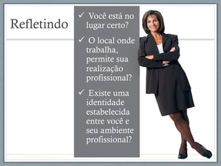 Refletindo
ü  Você está no
lugar certo?
ü  O local onde
trabalha,
permite sua
realização
profissional?
ü  Existe uma
identidade
estabelecida
entre você e
seu ambiente
profissional?
 