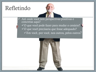 Refletindo
ü  Até onde você tem perspectivas positivas e
concretas aqui?
ü O que você pode fazer para mudar o cenário?
ü O que você precisaria que fosse adequado?
ü Em você, por você, nos outros, pelos outros?
 