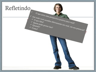 Refletindoü  O que seria uma perspectiva positiva para você?
ü  Até onde você acredita efetivamente em você, em seu potencial?
ü  O que falta?ü  Quem pode prover isso?
ü  Quando?ü  Como?
 
