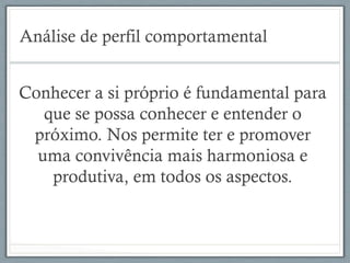 Análise de perfil comportamental
Conhecer a si próprio é fundamental para
que se possa conhecer e entender o
próximo. Nos permite ter e promover
uma convivência mais harmoniosa e
produtiva, em todos os aspectos.
 