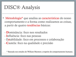 DISC® Analysis
•  Metodologia* que analisa as características do nosso
comportamento e a forma como realizamos as coisas,
a partir de quatro tendências básicas:
- Dominância: foco nos resultados
- Influência: foco nas pessoas
- Estabilidade: foco em processos e colaboração
- Cautela: foco na qualidade e precisão
* Baseada nos estudos de William Marston a respeito do comportamento humano.
 