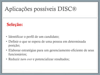 Aplicações possíveis DISC®
Seleção:
•  Identificar o perfil de um candidato;
•  Definir o que se espera de uma pessoa em determinada
posição;
•  Elaborar estratégias para um gerenciamento eficiente de seus
funcionários;
•  Reduzir turn over e potencializar resultados;
 