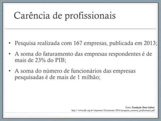 Carência de profissionais
•  Pesquisa realizada com 167 empresas, publicada em 2013;
•  A soma do faturamento das empresas respondentes é de
mais de 23% do PIB;
•  A soma do número de funcionários das empresas
pesquisadas é de mais de 1 milhão;
Fonte: Fundação Dom Cabral
http://www.fdc.org.br/imprensa/Documents/2014/pesquisa_carencia_profissionais.pdf
 