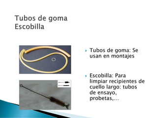  Tubos de goma: Se
usan en montajes
 Escobilla: Para
limpiar recipientes de
cuello largo: tubos
de ensayo,
probetas,…
 