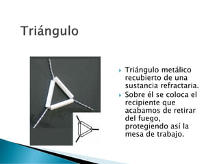  Triángulo metálico
recubierto de una
sustancia refractaria.
 Sobre él se coloca el
recipiente que
acabamos de retirar
del fuego,
protegiendo así la
mesa de trabajo.
 