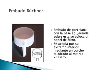  Embudo de porcelana
con la base agujereada,
sobre esta se coloca un
papel de filtro.
 Se acopla por su
extremo inferior
mediante un corcho
taladrado al matraz
kitasato.
 
