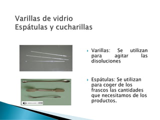  Varillas: Se utilizan
para agitar las
disoluciones
 Espátulas: Se utilizan
para coger de los
frascos las cantidades
que necesitamos de los
productos.
 