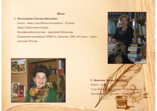 Штат
1. Мелкозерова Світлана Василівна.
Освіта – вища, стаж бібліотечної роботи – 28 років.
Завідує бібліотекою 9 років.
Кваліфікаційна категорія – провідний бібліотекар.
Підвищення кваліфікації: ІППО ім. Грінченка 2009, 2013 роки – курси,
атестація 2016 рік.
2. Яковлева Тамара Сергіївна.
Освіта – вища.
Стаж бібліотечної роботи – 10 років.
Кваліфікаційна категорія – бібліотекар
 