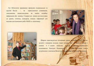 Тут бібліотечні працівники проводять індивідуальні та
групові бесіди - як користуватися словниками,
довідниками, енциклопедіями, як знайти потрібну
інформацію або книжку. Створені всі умови для підготовки
до уроків, олімпіад, конкурсів, пошуку інформації для
науково-дослідницьких робіт МАН та відпочинку.
Широко практикуються інтегровані уроки, семінари, лекції, бесіди,
зустрічі з цікавими людьми, творчі вечори. Так, у жовтні місяці з
учнями 6 -7 класів відбулась зустріч з першим українським
космонавтом Леонідом Каденюком, а учні молодших класів
зустрічалися з поетесою Віолеттою Дворецькою та Василем Довжиком.
 