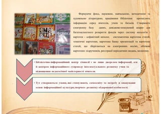 Формуючи фонд, науковою, навчальною, методичною та
художньою літературою, працівники бібліотеки пропагують
інформацію серед вчителів, учнів та батьків. Створюють
електронну базу даних, довідково-пошуковий апарат для
багатоаспектного розкриття фондів через систему каталогів і
картотек - алфавітний каталог, систематична картотека статей,
тематичні картотеки, картотека банку презентацій та картотека
статей, що зберігаються на електронних носіях, облікові
картотеки: підручників, реєстрації періодичних видань, медіатеки.
 