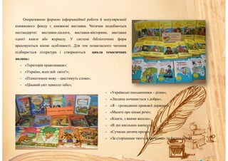 Оперативною формою інформаційної роботи й популяризації
книжкового фонду є книжкові виставки. Читачам подобаються
нестандартні: виставки-діалоги, виставки-вікторини, виставки
однієї книги або журналу. У системі бібліотечних форм
враховуються вікові особливості. Для тем позакласного читання
підбирається література і створюються цикли тематичних
полиць:
- «Територія правознавця»;
- «Україно, ясен мій світе!»;
- «Плекатимеш мову – цвістимуть слова»;
- «Цікавий світ навколо тебе»;
- «Українські письменники - дітям»;
- «Людина починається з добра»;
- «Я – громадянин правової держави»;
- «Малечі про цікаві речі»;
- «Книги, з якими весело»;
- «В дні шкільних канікул»;
- «Сучасна дитяча проза»;
- «За сторінками твого підручника» та багато інших.
 