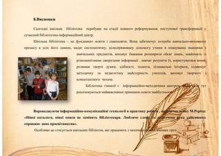 8.Висновки
Сьогодні шкільна бібліотека перебуває на стадії повного реформування, поступової трансформації у
сучасний бібліотечно-інформаційний центр.
Шкільна бібліотека – це фундамент освіти і самоосвіти. Вона забезпечує потреби навчально-виховного
процесу в усіх його ланках, надає систематичну, цілеспрямовану допомогу учням в опануванні знаннями з
навчальних предметів, виховує бажання розширити обсяг знань, знайомить із
різноманітними джерелами інформації , навчає розуміти їх, користуватися ними,
розвиває творчі думки, здібності, таланти, пізнавальні інтереси, підвищує
методичну та педагогічну майстерність учителів, виховує творчого і
компетентного читача.
Бібліотека гімназії є інформаційно-методичним центром, адже саме тут
реалізовуються найважливіші принципи освіти майбутнього.
Впроваджуючи інформаційно-комунікаційні технології в практику роботи , поділяємо думку М.Реріха:
«Ніякі каталоги, ніякі описи не замінять бібліотекаря. Любляче слово та досвідчена рука здійснюють
справжнє диво просвітництва».
Особливо це стосується шкільних бібліотек, які працюють з читачами різних вікових груп.
 