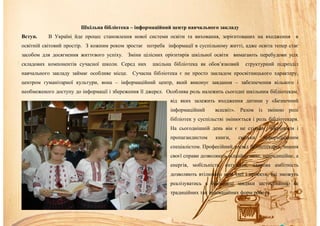 Шкільна бібліотека – інформаційний центр навчального закладу
Вступ. В Україні йде процес становлення нової системи освіти та виховання, зорієнтованих на входження в
освітній світовий простір. З кожним роком зростає потреба інформації в суспільному житті, адже освіта тепер стає
засобом для досягнення життєвого успіху. Зміни цілісних орієнтирів шкільної освіти вимагають перебудови усіх
складових компонентів сучасної школи. Серед них шкільна бібліотека як обов’язковий структурний підрозділ
навчального закладу займає особливе місце. Сучасна бібліотека є не просто закладом просвітницького характеру,
центром гуманітарної культури, вона – інформаційний центр, який виконує завдання – забезпечення вільного і
необмеженого доступу до інформації і збереження її джерел. Особлива роль належить сьогодні шкільним бібліотекам,
від яких залежить входження дитини у «Безпечний
інформаційний всесвіт». Разом із зміною ролі
бібліотек у суспільстві змінюється і роль бібліотекаря.
На сьогоднішній день він є не стільки зберігачем і
пропагандистом книги, скільки інформаційним
спеціалістом. Професійний досвід бібліотекарів, знання
своєї справи дозволяють віднайти нове, нетрадиційне, а
енергія, мобільність, ентузіазм, здорова амбітність
дозволяють втілювати нові ідеї і проекти, які зможуть
реалізуватись в бібліотеці завдяки застосуванню як
традиційних так інноваційних форм роботи.
 