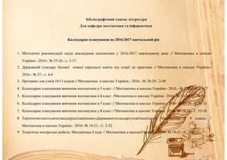 Бібліографічний список літератури
Для кафедри математики та інформатики
Календарне планування на 2016/2017 навчальний рік
1. Методичні рекомендації щодо викладання математики у 2016-2017 навчальному році // Математика в школах
України.- 2016.- № 25-26.- с. 2-17.
2. Державний стандарт базової повної середньої освіти: від теорії до практики // Математика в школах України.-
2016.- № 27.- с. 4-8
3. Програми для учнів10-11 класів // Математика в школах України.- 2016.- № 28-29.- 2-49
4. Календарне планування вивчення математики в 5 класі // Математика в школах України.- 2016.- № 22-24.- С.24-27
5. Календарне планування вивчення математики в 6 класі /Математика в школах України.- 2016- № 22-24.- С.28-30
6. Календарне планування вивчення математики в 7 класі // Математика в школах України.- 2016- № 22-24.- С.31-33
7. Календарне планування вивчення математики у 8 класі // Математика в школах України.- 2016- № 19-21.- С. 53-58
8. ТероетичнітаметодичнізасадиреалізацііновогоДержавногостандартуосвітньоїгалузі. Математика у 8 класах //
Математика в школах України.- 2016- № 19-21.- С. 2-52
9. Тематичні контрольні роботи. Математика 8 клас // Математика в школахУкраїни.- 2016- № 19-21.- С. 58-127
 
