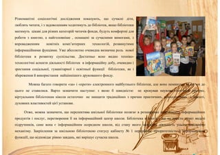 Різноманітні соціологічні дослідження показують, що сучасні діти,
люблять читати, і з задоволенням ходитимуть до бібліотек, якщо бібліотеки
матимуть цікаві для різних категорій читачів фонди, будуть комфортні для
роботи з книгою, а найголовніше , оснащені за сучасними вимогами, з
впровадженням новітніх комп’ютерних технологій, розвинутими
інформаційними фукціями. Уже абсолютно очевидна визначна роль нової
бібліотеки в розвитку суспільства. Достатньо ясно видно техніко-
технологічні аспекти діяльності бібліотек в інформаційну добу, очевидно і
зростання соціальної, гуманітарної і освітньої функції бібліотеки, як і
збереження й використання найціннішого друкованого фонду.
Можна багато говорити «за» і «проти» електронного майбутнього бібліотек, але воно неминуче, як би ми до
цього не ставилися. Варто зазначити наступне: з якою б швидкістю не крокував науково-технічний прогрес,
віртуальним бібліотекам ніколи остаточно не знищити традиційних з причин практичних, психологічних і, врешті,
духовних властивостей цієї установи.
Отже, можна зазначити, що перспектива шкільної бібліотеки полягає в розширенні асортименту інформаційних
продуктів і послуг, перетворення її на інформаційний центр школи. Бібліотека в школі – це не просто пункт видачі
підручників, саме вона є інформаційним осередком школи, від стану якого залежить діяльність усього шкільного
механізму. Закріплення за шкільною бібліотекою статусу кабінету № 1 передбачає пріоритетність її інформаційної
функціїї, що відповідає рівню завдань, які вирішує сучасна школа.
 