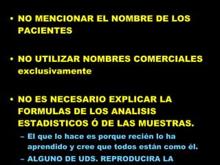 NO MENCIONAR EL NOMBRE DE LOS PACIENTES NO UTILIZAR NOMBRES COMERCIALES exclusivamente NO ES NECESARIO EXPLICAR LA FORMULAS DE LOS ANALISIS ESTADISTICOS Ó DE LAS MUESTRAS.  El que lo hace es porque recién lo ha aprendido y cree que todos están como él.  ALGUNO DE UDS. REPRODUCIRA LA FORMULA PARA VERIFICAR? 