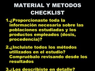 MATERIAL Y METODOS CHECKLIST 1.¿Proporcionaste toda la información necesaria sobre las poblaciones estudiadas y los productos empleados (dosis, procedencia)? 2.¿Incluiste todos los métodos utilizados en el estudio? Compruébalo revisando desde los resultados  3.¿Los describiste en detalle? 