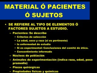 MATERIAL Ó PACIENTES Ó SUJETOS  SE REFIERE AL TIPO DE ELEMENTOS Ó FACTORES SUJETOS A ESTUDIO. Pacientes: Se describe  Criterios de selección La edad, sexo y raza (si es pertinente) la enfermedad de estudio Si es experimental: Conclusiones del comité de ética.  Consentimiento informado Núcleos de población Animales de experimentación (indica raza, edad, peso promedio) Piezas quirúrgicas Propiedades físicas y químicas 