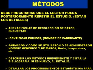 MÉTODOS DEBE PROCURARSE QUE EL LECTOR PUEDA POSTERIORMENTE REPETIR EL ESTUDIO. (ESTAN LOS DETALLES) ANEXAR FICHAS DE RECOLECCION DE DATOS, ENCUESTAS IDENTIFICAR EQUIPOS, (NOMBRE DE FABRICANTE) FÁRMACOS Y COMO SE UTILIZARON O SE ADMINISTARON NOMBRE GENERICO Y DE MARCA, Dosis, temperatura, etc.  DESCRIBIR LOS METODOS BREVEMENETE Y CITAR LA BIBLIOGRAFIA. SI ES NUEVO, AL DETALLE. DETALLAR LOS PROCEDDIMIENTOS ESTADÍSTICOS: PARA MUESTREO, PARA ANALISIS 