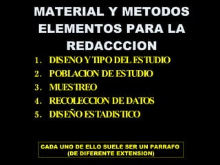 MATERIAL Y METODOS ELEMENTOS PARA LA REDACCCION DISENO Y TIPO DEL ESTUDIO POBLACION DE ESTUDIO MUESTREO RECOLECCION DE DATOS DISEÑO ESTADISTICO CADA UNO DE ELLO SUELE SER UN PARRAFO  (DE DIFERENTE EXTENSION) 