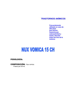 TRASTORNOS ANÍMICOS


                                Frecuentemente
                                utilizado en caso de
                                dificultad
                                para dormir,
                                insomnio por
                                sobreactividad y
                                estrés. Desvelo
                                sobre las tres de la
                                mañana.




POSOLOGÍA:

COMPOSICIÓN: Nux vomica
  Frasco por 30 ml.
 