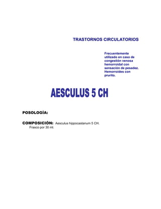 TRASTORNOS CIRCULATORIOS


                                            Frecuentemente
                                            utilizado en caso de
                                            congestión venosa
                                            hemorroidal con
                                            sensación de pesadez.
                                            Hemorroides con
                                            prurito.




POSOLOGÍA:

COMPOSICIÓN: Aesculus hippocastanum 5 CH.
   Frasco por 30 ml.
 