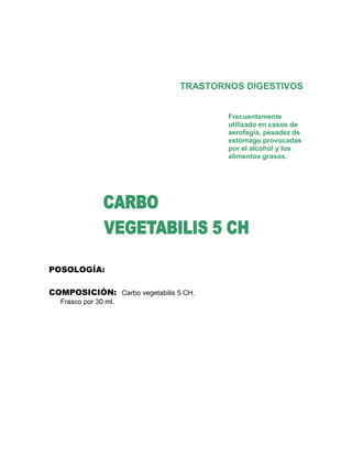 TRASTORNOS DIGESTIVOS


                                        Frecuentemente
                                        utilizado en casos de
                                        aerofagia, pesadez de
                                        estómago provocadas
                                        por el alcohol y los
                                        alimentos grasos.




POSOLOGÍA:

COMPOSICIÓN: Carbo vegetabilis 5 CH.
  Frasco por 30 ml.
 